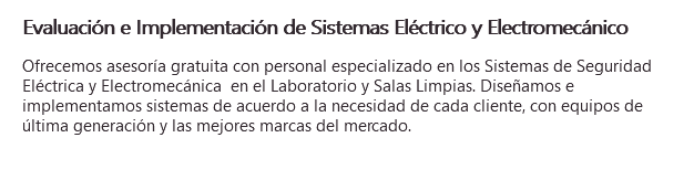 Evaluación e Implementación de Sistemas Eléctrico y Electromecánico Ofrecemos asesoría gratuita con personal especializado en los Sistemas de Seguridad Eléctrica y Electromecánica en el Laboratorio y Salas Limpias. Diseñamos e implementamos sistemas de acuerdo a la necesidad de cada cliente, con equipos de última generación y las mejores marcas del mercado. 
