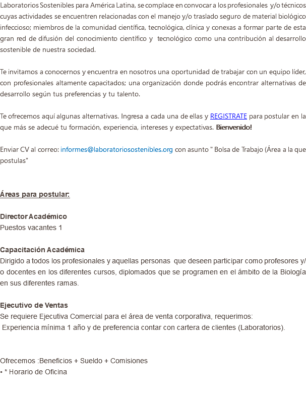 Laboratorios Sostenibles para América Latina, se complace en convocar a los profesionales y/o técnicos cuyas actividades se encuentren relacionadas con el manejo y/o traslado seguro de material biológico infeccioso; miembros de la comunidad científica, tecnológica, clínica y conexas a formar parte de esta gran red de difusión del conocimiento científico y tecnológico como una contribución al desarrollo sostenible de nuestra sociedad. Te invitamos a conocernos y encuentra en nosotros una oportunidad de trabajar con un equipo líder, con profesionales altamente capacitados; una organización donde podrás encontrar alternativas de desarrollo según tus preferencias y tu talento. Te ofrecemos aquí algunas alternativas. Ingresa a cada una de ellas y REGISTRATE para postular en la que más se adecué tu formación, experiencia, intereses y expectativas. Bienvenido! Enviar CV al correo: informes@laboratoriosostenibles.org con asunto " Bolsa de Trabajo (Área a la que postulas" Áreas para postular: Director Académico Puestos vacantes 1 Capacitación Académica Dirigido a todos los profesionales y aquellas personas que deseen participar como profesores y/o docentes en los diferentes cursos, diplomados que se programen en el ámbito de la Biología en sus diferentes ramas. Ejecutivo de Ventas Se requiere Ejecutiva Comercial para el área de venta corporativa, requerimos: Experiencia mínima 1 año y de preferencia contar con cartera de clientes (Laboratorios). Ofrecemos :Beneficios + Sueldo + Comisiones • * Horario de Oficina 