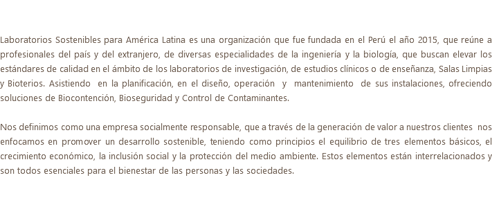  Laboratorios Sostenibles para América Latina es una organización que fue fundada en el Perú el año 2015, que reúne a profesionales del país y del extranjero, de diversas especialidades de la ingeniería y la biología, que buscan elevar los estándares de calidad en el ámbito de los laboratorios de investigación, de estudios clínicos o de enseñanza, Salas Limpias y Bioterios. Asistiendo en la planificación, en el diseño, operación y mantenimiento de sus instalaciones, ofreciendo soluciones de Biocontención, Bioseguridad y Control de Contaminantes. Nos definimos como una empresa socialmente responsable, que a través de la generación de valor a nuestros clientes nos enfocamos en promover un desarrollo sostenible, teniendo como principios el equilibrio de tres elementos básicos, el crecimiento económico, la inclusión social y la protección del medio ambiente. Estos elementos están interrelacionados y son todos esenciales para el bienestar de las personas y las sociedades.