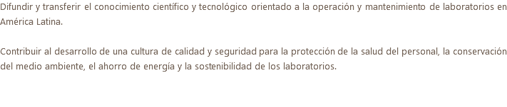 Difundir y transferir el conocimiento científico y tecnológico orientado a la operación y mantenimiento de laboratorios en América Latina. Contribuir al desarrollo de una cultura de calidad y seguridad para la protección de la salud del personal, la conservación del medio ambiente, el ahorro de energía y la sostenibilidad de los laboratorios.