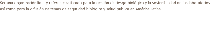 Ser una organización líder y referente calificado para la gestión de riesgo biológico y la sostenibilidad de los laboratorios así como para la difusión de temas de seguridad biológica y salud publica en América Latina.