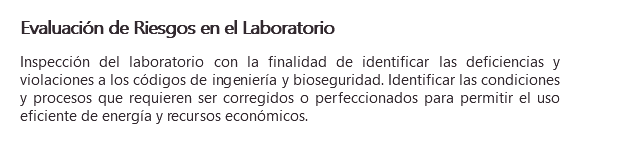 Evaluación de Riesgos en el Laboratorio Inspección del laboratorio con la finalidad de identificar las deficiencias y violaciones a los códigos de ingeniería y bioseguridad. Identificar las condiciones y procesos que requieren ser corregidos o perfeccionados para permitir el uso eficiente de energía y recursos económicos.