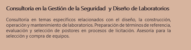 Consultoría en la Gestión de la Seguridad y Diseño de Laboratorios Consultoría en temas específicos relacionados con el diseño, la construcción, operación y mantenimiento de laboratorios. Preparación de términos de referencia, evaluación y selección de postores en procesos de licitación. Asesoría para la selección y compra de equipos.