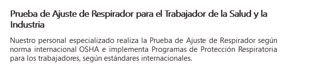Prueba de Ajuste de Respirador para el Trabajador de la Salud y la Industria Nuestro personal especializado realiza la Prueba de Ajuste de Respirador según norma internacional OSHA e implementa Programas de Protección Respiratoria para los trabajadores, según estándares internacionales.