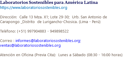 Laboratorios Sostenibles para América Latina https://www.laboratoriosostenibles.org Dirección: Calle 13 Mza. X1; Lote 29-30; Urb. San Antonio de Carapongo _Distrito de Lurigancho-Chosica. (Lima - Perú) Teléfono: (+51) 997904883 - 949898522 Correo : informes@laboratoriosostenibles.org; ventas@laboratoriosostenibles.org Atención en Oficina (Previa Cita): Lunes a Sábado (08:30 - 16:00 horas) 