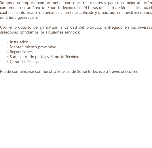 Somos una empresa comprometida con nuestros clientes y para una mejor atención contamos con un área de Soporte Técnico, las 24 horas del día, los 365 días del año, el cual esta conformado con personal altamente calificado y capacitado en nuestros equipos de última generación. Con el propósito de garantizar la calidad del producto entregado en las diversas categorías, brindamos los siguientes servicios: Instalación Mantenimiento preventivo. Reparaciones Suministro de partes y Soporte Técnico. Garantía Técnica. Puede comunicarse con nuestro Servicio de Soporte Técnico a través del correo: 