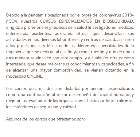  Debido a la pandemia ocasionada por el brote del coronavirus 2019-nCOV, nuestros CURSOS ESPECIALIZADOS EN BIOSEGURIDAD, dirigido a profesionales y técnicos de la salud (investigadores, médicos, enfermeras, asistentes, auxiliares, otros), que desarrollan sus actividades en los diversos laboratorios y centros de salud, así como a los profesionales y técnicos de las diferentes especialidades de la Ingeniería, que se dedican al diseño y/o construcción y que de una u otra manera se vinculen con este campo y a cualquier otra persona interesada, que desee mejorar sus conocimientos y capacidades, a fin de alcanzar una mayor competitividad, se vienen dictando en la modalidad ONLINE, Los cursos desarrollados son dictados por personal especializado, como una contribución al mejor desempeño del capital humano, y mejorar los resultados de las organizaciones hasta que logren alcanzar los estándares de seguridad y calidad. Algunos de los cursos que ofrecemos son: 