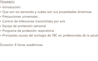 TEMARIO: • Introducción • Que son los aerosoles y cuáles son sus propiedades dinámicas • Precauciones universales • Control de Infecciones transmitidas por aire • Equipo de protección personal • Programa de protección respiratoria • Principales causas del contagio de TBC en profesionales de la salud Duración: 8 horas académicas 
