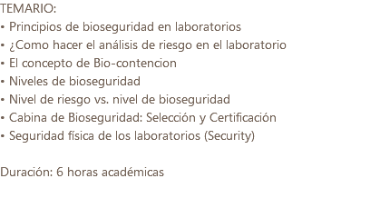 TEMARIO: • Principios de bioseguridad en laboratorios • ¿Como hacer el análisis de riesgo en el laboratorio • El concepto de Bio-contencion • Niveles de bioseguridad • Nivel de riesgo vs. nivel de bioseguridad • Cabina de Bioseguridad: Selección y Certificación • Seguridad física de los laboratorios (Security) Duración: 6 horas académicas 