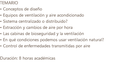 TEMARIO • Conceptos de diseño • Equipos de ventilación y aire acondicionado • Sistema centralizado o distribuido? • Extracción y cambios de aire por hora • Las cabinas de bioseguridad y la ventilación • En qué condiciones podemos usar ventilación natural? • Control de enfermedades transmitidas por aire Duración: 8 horas académicas