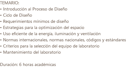 TEMARIO: • Introducción al Proceso de Diseño • Ciclo de Diseño • Requerimientos mínimos de diseño • Estrategias para la optimización del espacio • Uso eficiente de la energía, iluminación y ventilación • Normas internacionales, normas nacionales, códigos y estándares • Criterios para la selección del equipo de laboratorio • Mantenimiento del laboratorio Duración: 6 horas académicas 