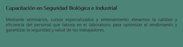 Capacitación en Seguridad Biológica e Industrial Mediante seminarios, cursos especializados y entrenamiento elevamos la calidad y eficiencia del personal que labora en el laboratorio para optimizar el rendimiento y garantizar la seguridad y salud de los trabajadores.