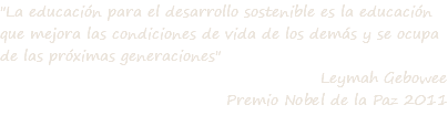 "La educación para el desarrollo sostenible es la educación que mejora las condiciones de vida de los demás y se ocupa de las próximas generaciones" Leymah Gebowee Premio Nobel de la Paz 2011