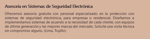 Asesoría en Sistemas de Seguridad Electrónica Ofrecemos asesoría gratuita con personal especializado en la protección con sistemas de seguridad electrónica, para empresas o residencial. Diseñamos e implementamos sistemas de acuerdo a la necesidad de cada cliente, con equipos de última generación y las mejores marcas del mercado. Solicite una visita técnica sin compromiso alguno. (Lima, Trujillo)